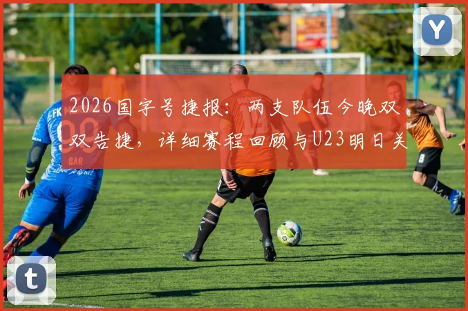 2026国字号捷报:两支队伍今晚双双告捷,详细赛程回顾与U23明日关键战前瞻