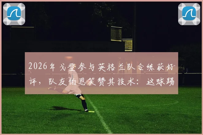 2026年戈登参与英格兰队合练获好评，队友伯恩笑赞其技术：这球踢得很有巴萨味道