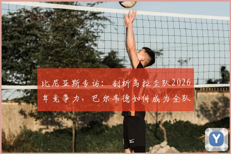 比尼亚斯专访:剖析乌拉圭队2026年竞争力,巴尔韦德如何成为全队核心引擎与战术关键