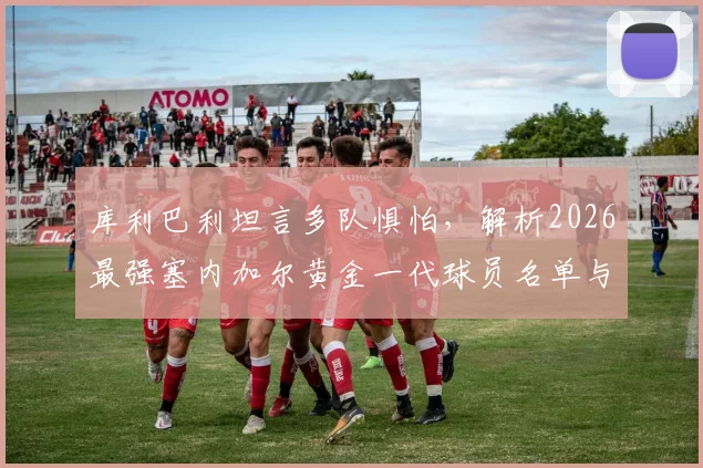 库利巴利坦言多队惧怕,解析2026最强塞内加尔黄金一代球员名单与实力